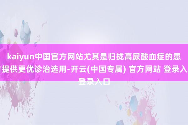 kaiyun中国官方网站尤其是归拢高尿酸血症的患者提供更优诊治选用-开云(中国专属) 官方网站 登录入口