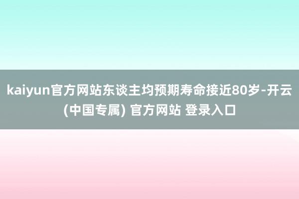 kaiyun官方网站东谈主均预期寿命接近80岁-开云(中国专属) 官方网站 登录入口