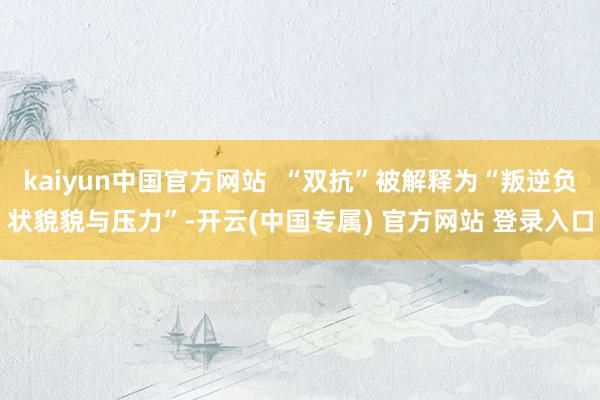 kaiyun中国官方网站  “双抗”被解释为“叛逆负状貌貌与压力”-开云(中国专属) 官方网站 登录入口