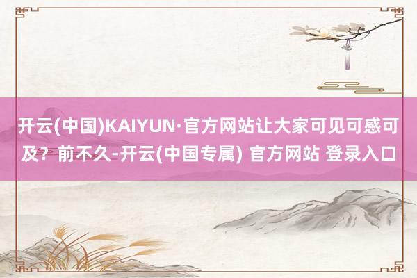 开云(中国)KAIYUN·官方网站让大家可见可感可及？前不久-开云(中国专属) 官方网站 登录入口