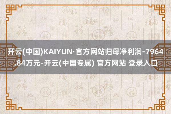 开云(中国)KAIYUN·官方网站归母净利润-7964.84万元-开云(中国专属) 官方网站 登录入口