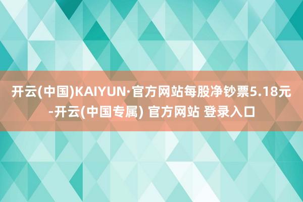 开云(中国)KAIYUN·官方网站每股净钞票5.18元-开云(中国专属) 官方网站 登录入口