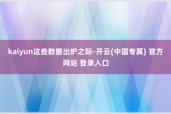 kaiyun　　这些数据出炉之际-开云(中国专属) 官方网站 登录入口