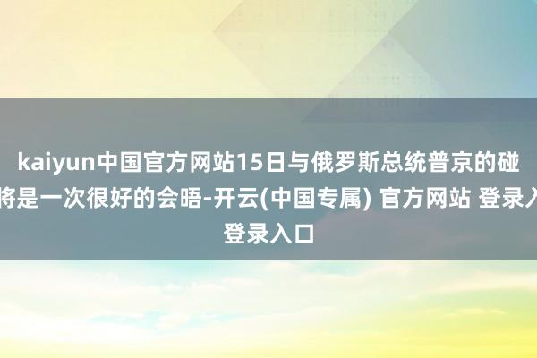 kaiyun中国官方网站15日与俄罗斯总统普京的碰头将是一次很好的会晤-开云(中国专属) 官方网站 登录入口