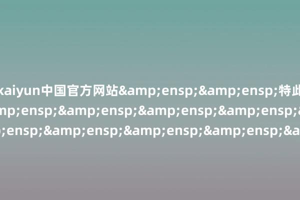 kaiyun中国官方网站&ensp;&ensp;特此公告&ensp;&ensp;&ensp;&ensp;&ensp;&ensp;&ensp;&ensp;&ensp;&ensp;&ensp;&ensp;&ensp;&ensp;&ensp;&ensp;&ensp;&ensp;&ensp;&ensp;&ensp;&ensp;&ensp;&ensp;&ensp;&ensp;&ensp;&ensp;&ens