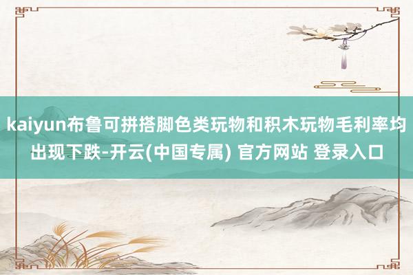 kaiyun布鲁可拼搭脚色类玩物和积木玩物毛利率均出现下跌-开云(中国专属) 官方网站 登录入口