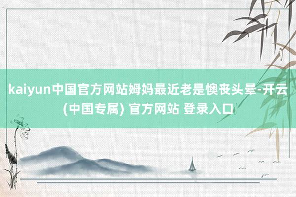 kaiyun中国官方网站姆妈最近老是懊丧头晕-开云(中国专属) 官方网站 登录入口