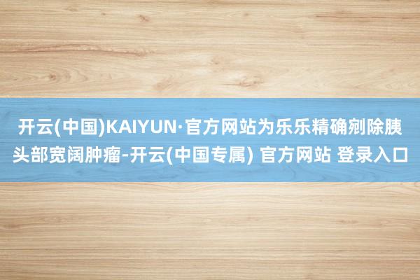 开云(中国)KAIYUN·官方网站为乐乐精确剜除胰头部宽阔肿瘤-开云(中国专属) 官方网站 登录入口
