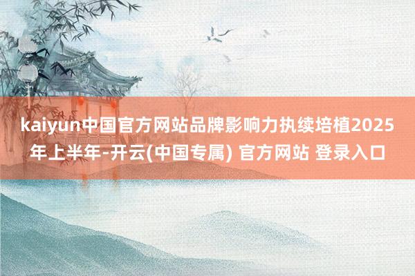 kaiyun中国官方网站品牌影响力执续培植　　2025年上半年-开云(中国专属) 官方网站 登录入口