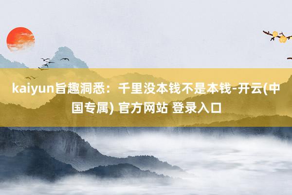 kaiyun旨趣洞悉：千里没本钱不是本钱-开云(中国专属) 官方网站 登录入口