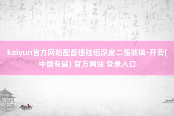 kaiyun官方网站配备锂硅铝深度二强玻璃-开云(中国专属) 官方网站 登录入口