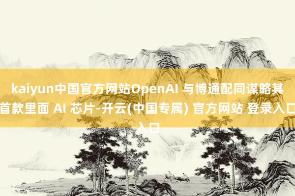 kaiyun中国官方网站OpenAI 与博通配同谋略其首款里面 AI 芯片-开云(中国专属) 官方网站 登录入口