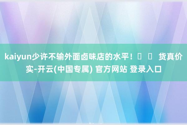 kaiyun少许不输外面卤味店的水平！� � 货真价实-开云(中国专属) 官方网站 登录入口