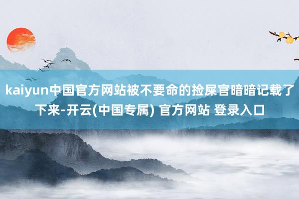 kaiyun中国官方网站被不要命的捡屎官暗暗记载了下来-开云(中国专属) 官方网站 登录入口