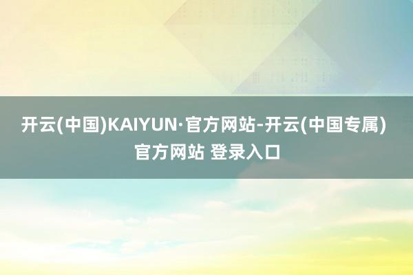 开云(中国)KAIYUN·官方网站-开云(中国专属) 官方网站 登录入口