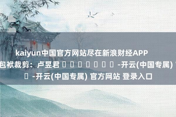 kaiyun中国官方网站尽在新浪财经APP            						包袱裁剪：卢昱君 							-开云(中国专属) 官方网站 登录入口