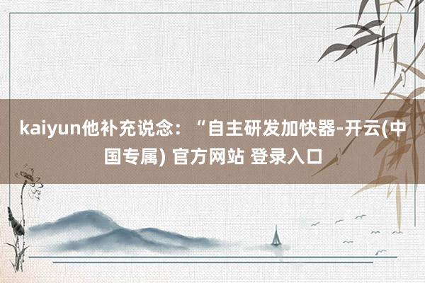 kaiyun 他补充说念:“自主研发加快器-开云(中国专属) 官方网站 登录入口