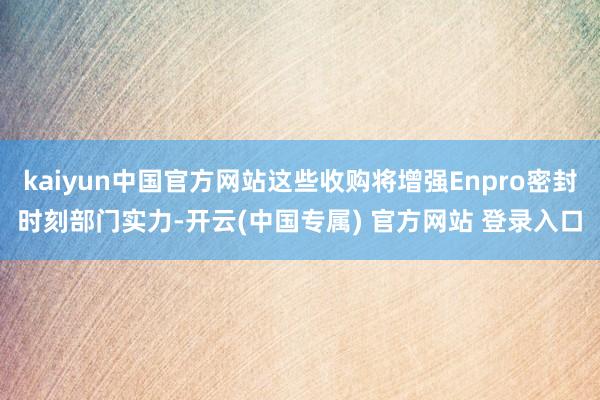 kaiyun中国官方网站这些收购将增强Enpro密封时刻部门实力-开云(中国专属) 官方网站 登录入口