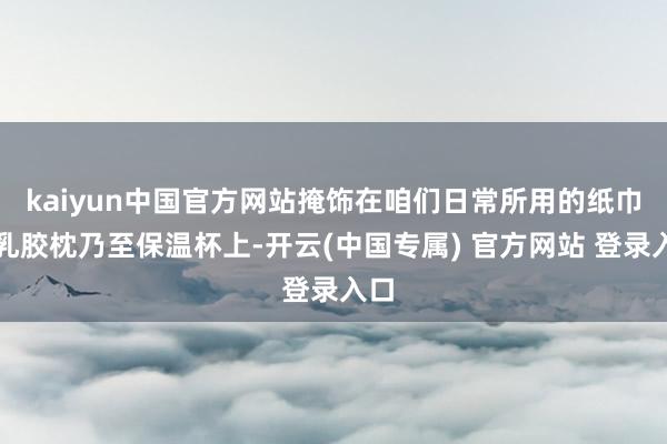 kaiyun中国官方网站掩饰在咱们日常所用的纸巾、乳胶枕乃至保温杯上-开云(中国专属) 官方网站 登录入口